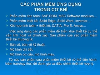 CÁC PHẦN MỀM ỨNG DỤNG
               TRONG CƠ KHÍ
   Phần mềm tính toán: SAP,DDM, MSC Software modules…
   Phần mềm thiết kế: Solid Edge, Solid Work, Inventor…
   Kết hợp tính toán + thiết kế: CATIA, Pro E, Ansys…
   Việc ứng dụng các phần mềm để triển khai thiết kế cụ thế
cần linh hoạt và chính xác. Sản phẩm của các phần mềm
thiết kế thường là:
   Bản vẽ, bản vẽ kỹ thuật.
   Mô hình chi tiết.
   Mô hình cơ cấu, mô hình máy.
   Từ các sản phẩm của phần mềm thiết kế có thể tiến hành
kiểm tra(chạy thử) để đánh giá và điều chỉnh thiết kế hợp lý.
 
