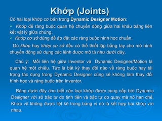 Khớp (Joints)
Có hai loại khớp cơ bản trong Dynamic Designer Motion:
  Khớp để ràng buộc quan hệ chuyển động giữa hai khâu bằng liên
kết vật lý giữa chúng.
 Khớp cơ sở dùng để áp đặt các ràng buộc hình học chuẩn.

 Dù khớp hay khớp cơ sở đều có thể thiết lập bằng tay cho mô hình
chuyển động sử dụng các lệnh được mô tả như dưới dây.

   Chú ý: Mối liên hệ giữa Inventor và Dynamic Designer/Motion là
quan hệ một chiều. Tức là bất kỳ thay đổi nào về ràng buộc hay tải
trọng tác dụng trong Dynamic Designer cũng sẽ không làm thay đổi
hình học và ràng buộc trên Inventor.

  Bảng dưới đây cho biết các loại khớp được cung cấp bởi Dynamic
Designer với số bậc tự do tịnh tiến và bậc tự do quay mà nó hạn chế.
Khớp vít không được liệt kê trong bảng vì nó là kết hợp hai khớp với
nhau.
 