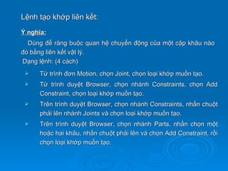 Lệnh tạo khớp liên kết:
Ý nghĩa:
  Dùng để ràng buộc quan hệ chuyển động của một cặp khâu nào
đó bằng liên kết vật lý.
Dạng lệnh: (4 cách)
    Từ trình đơn Motion, chọn Joint, chọn loại khớp muốn tạo.
    Từ trình duyệt Browser, chọn nhánh Constraints, chọn Add
     Constraint, chọn loại khớp muốn tạo.
    Trên trình duyệt Browser, chọn nhánh Constraints, nhấn chuột
     phải lên nhánh Joints và chọn loại khớp muốn tạo.
    Trên trình duyệt Browser, chọn nhánh Parts, nhấn chọn một
     hoặc hai khâu, nhấn chuột phải lên và chọn Add Constraint, rồi
     chọn loại khớp muốn tạo.
 