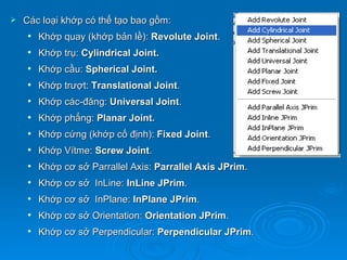    Các loại khớp có thể tạo bao gồm:
       Khớp quay (khớp bản lề): Revolute Joint.
       Khớp trụ: Cylindrical Joint.
       Khớp cầu: Spherical Joint.
       Khớp trượt: Translational Joint.
       Khớp các-đăng: Universal Joint.
       Khớp phẳng: Planar Joint.
       Khớp cứng (khớp cố định): Fixed Joint.
       Khớp Vítme: Screw Joint.
       Khớp cơ sở Parrallel Axis: Parrallel Axis JPrim.
       Khớp cơ sở InLine: InLine JPrim.
       Khớp cơ sở InPlane: InPlane JPrim.
       Khớp cơ sở Orientation: Orientation JPrim.
       Khớp cơ sở Perpendicular: Perpendicular JPrim.
 