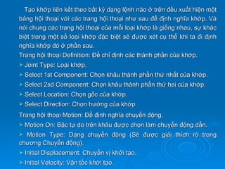 Tạo khớp liên kết theo bất kỳ dạng lệnh nào ở trên đều xuất hiện một
bảng hội thoại với các trang hội thoại như sau để định nghĩa khớp. Và
nói chung các trang hội thoại của mỗi loại khớp là giống nhau, sự khác
biệt trong một số loại khớp đặc biệt sẽ được xét cụ thể khi ta đi định
nghĩa khớp đó ở phần sau.
Trang hội thoại Definition: Để chỉ định các thành phần của khớp.
   Joint Type: Loại khớp.
   Select 1st Component: Chọn khâu thành phần thứ nhất của khớp.
   Select 2sd Component: Chọn khâu thành phần thứ hai của khớp.
   Select Location: Chọn gốc của khớp.
   Select Direction: Chọn hướng của khớp
Trang hội thoại Motion: Để định nghĩa chuyển động.
   Motion On: Bậc tự do trên khâu được chọn làm chuyển động dẫn.
 Motion Type: Dạng chuyển động (Sẽ được giải thích rõ trong
chương Chuyển động).
   Initial Displacement: Chuyển vị khởi tạo.
   Initial Velocity: Vận tốc khởi tạo.
 