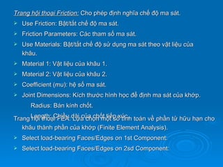 Trang hội thoại Friction: Cho phép định nghĩa chế độ ma sát.
   Use Friction: Bật/tắt chế độ ma sát.
   Friction Parameters: Các tham số ma sát.
   Use Materials: Bật/tắt chế độ sử dụng ma sát theo vật liệu của
    khâu.
   Material 1: Vật liệu của khâu 1.
   Material 2: Vật liệu của khâu 2.
   Coefficient (mu): hệ số ma sát.
   Joint Dimensions: Kích thước hình học để định ma sát của khớp.
       Radius: Bán kính chốt.

Trang Length: Chiều dài của chốt tiếp xúc. toán về phần tử hữu hạn cho
      hội thoại FEA: Lựa chọn một số tính
   khâu thành phần của khớp (Finite Element Analysis).
   Select load-bearing Faces/Edges on 1st Component:
   Select load-bearing Faces/Edges on 2sd Component:
 