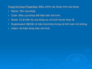 Trang hội thoại Properties: Điều chỉnh các thuộc tính của khớp.
   Name: Tên của khớp.
   Color: Màu của khớp thể hiện trên mô hình.
   Scale: Tỷ lệ hiển thị của khớp so với kích thước thực tế.
   Suppressed: Bật/tắt vô hiệu hoá khớp trong cả tính toán mô phỏng.
   Hiden: Ẩn/hiện khớp trên mô hình.
 