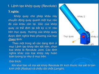 1. Lệnh tạo khớp quay (Revolute)
Ý nghĩa:
     Khớp quay cho phép khâu này
chuyển động quay quanh một trục nào
đó của khâu còn lại. Gốc của khớp
quay có thể định tại bất kỳ vị trí nào
trên trục quay. Hướng của khớp quay
được định nghĩa theo phương của trục
quay. lệnh:
 Dạng
    Theo một trong số các dạng lệnh ở
 mục Lệnh tạo khớp liên kết trên, chọn
 loại khớp là Revolute Joint. Các định
 nghĩa khác của loại khớp này hoàn
 toàn tương tự như ở mục trên.
 Giải thích:
   Khi khai báo về ma sát khớp Revolute thì kích thước ma sát là bán
 kính chốt (Radius) và chiều dài chốt (Length).
 
