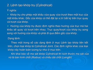 2. Lệnh tạo khớp trụ (Cylindrical)
Ý nghĩa:
  Khớp trụ cho phép một khâu vừa quay vừa trượt theo một trục của
một khâu khác. Gốc của khớp có thể đặt tại vị trí bất kỳ trên trục quay
và trượt của khớp.
 Hướng của khớp trụ được định nghĩa theo hướng của trục mà hai
khâu sẽ quay và trượt trên nhau. Trục quay/trượt của khớp trụ song
song với hướng của khớp và phải đi qua điểm gốc của khớp.
Dạng lệnh:
   Theo một trong số các dạng lệnh ở mục Lệnh tạo khớp liên kết
trên, chọn loại khớp là Cylindrical Joint. Các định nghĩa khác của loại
khớp này hoàn toàn tương tự như ở mục trên.
   Khi khai báo về ma sát khớp Cylindrical thì kích thước ma sát của
 nó là bán hính chốt (Radius) và chiều dài chốt (Length)
 
