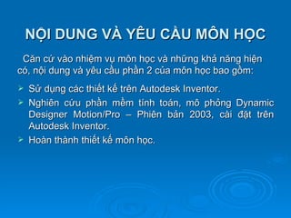NỘI DUNG VÀ YÊU CẦU MÔN HỌC
 Căn cứ vào nhiệm vụ môn học và những khả năng hiện
có, nội dung và yêu cầu phần 2 của môn học bao gồm:
   Sử dụng các thiết kế trên Autodesk Inventor.
   Nghiên cứu phần mềm tính toán, mô phỏng Dynamic
    Designer Motion/Pro – Phiên bản 2003, cài đặt trên
    Autodesk Inventor.
   Hoàn thành thiết kế môn học.
 
