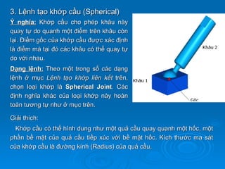 3. Lệnh tạo khớp cầu (Spherical)
Ý nghĩa: Khớp cầu cho phép khâu này
quay tự do quanh một điểm trên khâu còn
lại. Điểm gốc của khớp cầu được xác định
là điểm mà tại đó các khâu có thể quay tự
do với nhau.
Dạng lệnh: Theo một trong số các dạng
lệnh ở mục Lệnh tạo khớp liên kết trên,
chọn loại khớp là Spherical Joint. Các
định nghĩa khác của loại khớp này hoàn
toàn tương tự như ở mục trên.

Giải thích:
  Khớp cầu có thể hình dung như một quả cầu quay quanh một hốc, một
phần bề mặt của quả cầu tiếp xúc với bề mặt hốc. Kích thước ma sát
của khớp cầu là đường kính (Radius) của quả cầu.
 