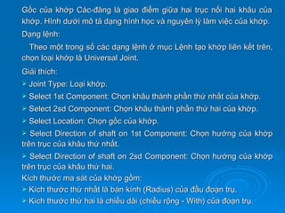 Gốc của khớp Các-đăng là giao điểm giữa hai trục nối hai khâu của
khớp. Hình dưới mô tả dạng hình học và nguyên lý làm việc của khớp.
Dạng lệnh:
  Theo một trong số các dạng lệnh ở mục Lệnh tạo khớp liên kết trên,
chọn loại khớp là Universal Joint.
Giải thích:
   Joint Type: Loại khớp.
   Select 1st Component: Chọn khâu thành phần thứ nhất của khớp.
   Select 2sd Component: Chọn khâu thành phần thứ hai của khớp.
   Select Location: Chọn gốc của khớp.
  Select Direction of shaft on 1st Component: Chọn hướng của khớp
trên trục của khâu thứ nhất.
  Select Direction of shaft on 2sd Component: Chọn hướng của khớp
trên trục của khâu thứ hai.
Kích thước ma sát của khớp gồm:
 Kích thước thứ nhất là bán kính (Radius) của đầu đoạn trụ.
 Kích thước thứ hai là chiều dài (chiều rộng - With) của đoạn trụ.
 
