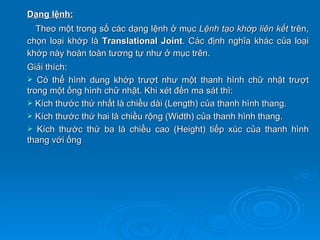 Dạng lệnh:
  Theo một trong số các dạng lệnh ở mục Lệnh tạo khớp liên kết trên,
chọn loại khớp là Translational Joint. Các định nghĩa khác của loại
khớp này hoàn toàn tương tự như ở mục trên.
Giải thích:
 Có thể hình dung khớp trượt như một thanh hình chữ nhật trượt
trong một ống hình chữ nhật. Khi xét đến ma sát thì:
 Kích thước thứ nhất là chiều dài (Length) của thanh hình thang.
 Kích thước thứ hai là chiều rộng (Width) của thanh hình thang.
 Kích thước thứ ba là chiều cao (Height) tiếp xúc của thanh hình
thang với ống
 