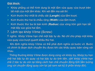 Giải thích:
   Khớp phẳng có thể hình dung là một tấm vừa quay vừa trượt trên
    bề mặt của một tấm khác. Khi xét đến ma sát thì:
   Kích thước thứ nhất là chiều dài (Length) của tấm trượt.
   Kích thước thứ hai là chiều rộng (Width) của tấm trượt.
   Kích thước thứ ba là bán kính (Radius) của vòng tròn giới hạn bề
    mặt tiếp xúc giữa hai tấm.
7. Lệnh tạo khớp Vítme (Screw)
Ý nghĩa: Khớp Vítme hạn chế một bậc tự do. Nó chỉ cho phép một khâu
vừa quay vừa trượt quanh khâu thứ hai.
   Khi định nghĩa khớp Vítme có thể phải định nghĩa cả bước vít. Bước
vít chính là đoạn dịch chuyển thu được khi các khâu quay toàn vòng với
nhau.
  Thông thường khớp Vítme được dùng cùng với khớp trụ: Khớp trụ hạn
chế hai bậc tự do quay và hai bậc tự do tịnh tiến, còn khớp vítme hạn
chế 2 bậc tự do còn lại bằng cách hạn chế chuyển động tịnh tiến tương
ứng với chuyển động quay còn lại (sẽ xem xét kỹ ở phần khớp đôi).
 