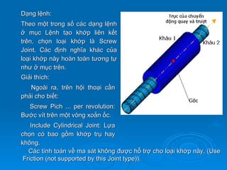 Dạng lệnh:
Theo một trong số các dạng lệnh
ở mục Lệnh tạo khớp liên kết
trên, chọn loại khớp là Screw
Joint. Các định nghĩa khác của
loại khớp này hoàn toàn tương tự
như ở mục trên.
Giải thích:
   Ngoài ra, trên hội thoại cần
phải cho biết:
  Screw Pich ... per revolution:
Bước vít trên một vòng xoắn ốc.
    Include Cylindrical Joint: Lựa
chọn có bao gồm khớp trụ hay
không.
   Các tính toán về ma sát không được hỗ trợ cho loại khớp này. (Use
 Friction (not supported by this Joint type)).
 