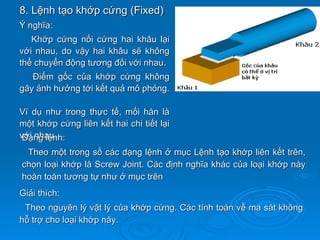 8. Lệnh tạo khớp cứng (Fixed)
Ý nghĩa:
   Khớp cứng nối cứng hai khâu lại
với nhau, do vậy hai khâu sẽ không
thể chuyển động tương đối với nhau.
   Điểm gốc của khớp cứng không
gây ảnh hưởng tới kết quả mô phỏng.

Ví dụ như trong thực tế, mối hàn là
một khớp cứng liên kết hai chi tiết lại
với nhau.
 Dạng lệnh:
 Theo một trong số các dạng lệnh ở mục Lệnh tạo khớp liên kết trên,
chọn loại khớp là Screw Joint. Các định nghĩa khác của loại khớp này
hoàn toàn tương tự như ở mục trên
Giải thích:
 Theo nguyên lý vật lý của khớp cứng. Các tính toán về ma sát không
hỗ trợ cho loại khớp này.
 