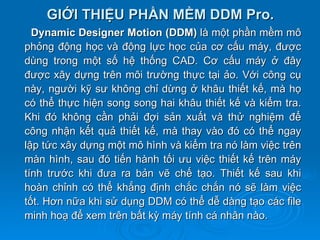 GIỚI THIỆU PHẦN MỀM DDM Pro.
  Dynamic Designer Motion (DDM) là một phần mềm mô
phỏng động học và động lực học của cơ cấu máy, được
dùng trong một số hệ thống CAD. Cơ cấu máy ở đây
được xây dựng trên môi trường thực tại ảo. Với công cụ
này, người kỹ sư không chỉ dừng ở khâu thiết kế, mà họ
có thể thực hiện song song hai khâu thiết kế và kiểm tra.
Khi đó không cần phải đợi sản xuất và thử nghiệm để
công nhận kết quả thiết kế, mà thay vào đó có thể ngay
lập tức xây dựng một mô hình và kiểm tra nó làm việc trên
màn hình, sau đó tiến hành tối ưu việc thiết kế trên máy
tính trước khi đưa ra bản vẽ chế tạo. Thiết kế sau khi
hoàn chỉnh có thể khẳng định chắc chắn nó sẽ làm việc
tốt. Hơn nữa khi sử dụng DDM có thể dễ dàng tạo các file
minh hoạ để xem trên bất kỳ máy tính cá nhân nào.
 
