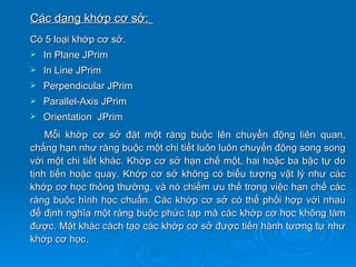 Các dạng khớp cơ sở:
Có 5 loại khớp cơ sở.
   In Plane JPrim
   In Line JPrim
   Perpendicular JPrim
   Parallel-Axis JPrim
   Orientation JPrim
    Mỗi khớp cơ sở đặt một ràng buộc lên chuyển động liên quan,
chẳng hạn như ràng buộc một chi tiết luôn luôn chuyển động song song
với một chi tiết khác. Khớp cơ sở hạn chế một, hai hoặc ba bậc tự do
tịnh tiến hoặc quay. Khớp cơ sở không có biểu tượng vật lý như các
khớp cơ học thông thường, và nó chiếm ưu thế trong việc hạn chế các
ràng buộc hình học chuẩn. Các khớp cơ sở có thể phối hợp với nhau
để định nghĩa một ràng buộc phức tạp mà các khớp cơ học không làm
được. Mặt khác cách tạo các khớp cơ sở được tiến hành tương tự như
khớp cơ học.
 