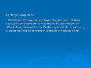 Lệnh tạo khớp cơ sở
   Để thiết lập một ràng buộc lên chuyển động liên quan. Cách tạo
 khớp cơ sở cũng được tiến hành tương tự như các khớp cơ học.
  Chú ý: Trang hội thoại Friction: Để định nghĩa chế độ ma sát, nhưng
tất cả các loại khớp cơ sở tính toán về ma sát không được hỗ trợ..
 