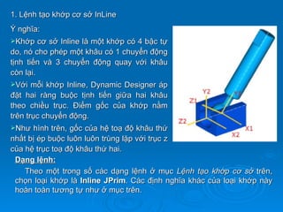 1. Lệnh tạo khớp cơ sở InLine
Ý nghĩa:
Khớp    cơ sở Inline là một khớp có 4 bậc tự
do, nó cho phép một khâu có 1 chuyển động
tịnh tiến và 3 chuyển động quay với khâu
còn lại.
Với   mỗi khớp Inline, Dynamic Designer áp
đặt hai ràng buộc tịnh tiến giữa hai khâu
theo chiều trục. Điểm gốc của khớp nằm
trên trục chuyển động.
Như  hình trên, gốc của hệ toạ độ khâu thứ
nhất bị ép buộc luôn luôn trùng lặp với trục z
của hệ trục toạ độ khâu thứ hai.
 Dạng lệnh:
    Theo một trong số các dạng lệnh ở mục Lệnh tạo khớp cơ sở trên,
 chọn loại khớp là Inline JPrim. Các định nghĩa khác của loại khớp này
 hoàn toàn tương tự như ở mục trên.
 