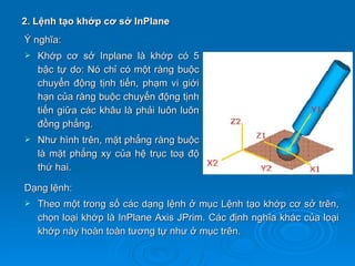 2. Lệnh tạo khớp cơ sở InPlane
Ý nghĩa:
   Khớp cơ sở Inplane là khớp có 5
    bậc tự do: Nó chỉ có một ràng buộc
    chuyển động tịnh tiến, phạm vi giới
    hạn của ràng buộc chuyển động tịnh
    tiến giữa các khâu là phải luôn luôn
    đồng phẳng.
   Như hình trên, mặt phẳng ràng buộc
    là mặt phẳng xy của hệ trục toạ độ
    thứ hai.

Dạng lệnh:
   Theo một trong số các dạng lệnh ở mục Lệnh tạo khớp cơ sở trên,
    chọn loại khớp là InPlane Axis JPrim. Các định nghĩa khác của loại
    khớp này hoàn toàn tương tự như ở mục trên.
 