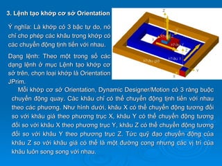 3. Lệnh tạo khớp cơ sở Orientation

Ý nghĩa: Là khớp có 3 bậc tự do, nó
chỉ cho phép các khâu trong khớp có
các chuyển động tịnh tiến với nhau.
Dạng lệnh: Theo một trong số các
dạng lệnh ở mục Lệnh tạo khớp cơ
sở trên, chọn loại khớp là Orientation
JPrim.
   Mỗi khớp cơ sở Orientation, Dynamic Designer/Motion có 3 ràng buộc
 chuyển động quay. Các khâu chỉ có thể chuyển động tịnh tiến với nhau
 theo các phương. Như hình dưới, khâu X có thể chuyển động tương đối
 so với khâu giá theo phương trục X, khâu Y có thể chuyển động tương
 đối so với khâu X theo phương trục Y, khâu Z có thể chuyển động tương
 đối so với khâu Y theo phương trục Z. Tức quỹ đạo chuyển động của
 khâu Z so với khâu giá có thể là một đường cong nhưng các vị trí của
 khâu luôn song song với nhau.
 