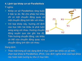 4. Lệnh tạo khớp cơ sở ParallelAxis
Ý nghĩa:
   Khớp cơ sở ParallelAxis ràng buộc
    4 bậc tự do. Nó cho phép hai khâu
    chỉ có một chuyển động quay và
    một chuyển động tịnh tiến với nhau.
   Với loại khớp này, hướng chỉ định
    của trục trên hai khâu là phải luôn
    song song với nhau. Hướng chuyển
    động xuyên qua các gốc toạ độ.
    Trên hướng chuyển động, các khâu
    có thể vừa chuyển động quay vừa
    chuyển động tịnh tiến với nhau
Dạng lệnh:
   Theo một trong số các dạng lệnh ở mục Lệnh tạo khớp cơ sở trên,
    chọn loại khớp là ParallelAxis JPrim. Các định nghĩa khác của loại khớp
    này hoàn toàn tương tự như ở mục trên.
 