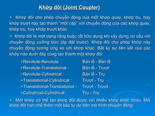 Khớp đôi (Joint Coupler)
  Khớp đôi cho phép chuyển động của một khớp quay, khớp trụ, hay
khớp trượt này tạo thành “một cặp” với chuyển động của các khớp quay,
khớp trụ, hay khớp trượt khác.
 Khớp đôi là một dạng ràng buộc rất hữu dụng khi xây dựng cơ cấu với
chuyển động cưỡng bức (áp đặt trước). Khớp đôi cho phép khớp này
chuyển động tương ứng so với khớp khác. Bất kỳ sự liên kết của các
khớp nào dưới đây cũng tạo thành một khớp đôi:
     Revolute-Revolute    :          Bản lề - Bản lề
     Revolute-Translational :        Bản lề - Trượt
     Revolute-Cylindrical :          Bản lề - Trụ
     Translational-Cylindrical :     Trượt - Trụ
     Translational-Translational :   Trượt - Trượt
     Cylindrical-Cylindrical :       Trụ - Trụ
  Một khớp có thể tạo khớp đôi được với nhiều khớp khác nhau. Mỗi
khớp đôi hạn chế thêm một bậc tự do trên mô hình chuyển động.
 