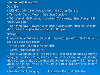 Lệnh tạo một khớp đôi
Dạng lệnh:
 Một khớp đôi có thể được tạo theo một số dngj lệnh sau:
 Từ thanh công cụ Motion, nhấn chọn Couplers:
 Trên trình duyệt Browser, chọn nhánh Constraints, nhấn chuột phải lên
nhánh Couplers:
 Trên trình duyệt Browser, chọn nhánh Constraints, chọn một hoặc hai
khớp, nhấn chuột phải lên và chọn Add Coupler.
Giải thích:
Trang hội thoại Definition: Để chỉ định hai khớp tạo khớp đôi và các ràng
buộc liên quan giữa chúng.
 When Joint: Chỉ định khớp thứ nhất.
 Joint: Chỉ định khớp thứ hai.
  Các ô và các nút chọn còn lại là các tham số ràng buộc về chuyển
động giữa hai khớp. Trong hai ô có chứa số, ta sẽ định rõ tỷ lệ giữa hai
khớp của cặp. Ví dụ, để tạo khớp đôi cho hai khớp với tỷ lệ 2:1, nhập 2
vào ô thứ nhất và 1 vào ô thứ hai. Để đảo chiều của khớp nào thì thêm
dấu âm (-) vào trước.
 Rotates: Bậc tự do quay.        Translates: Bậc tự do tịnh tiến.
 