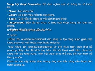 Trang hội thoại Properties: Để định nghĩa một số thông tin về khớp
đôi.
 Name: Tên khớp đôi.
 Color: Chỉ định màu hiển thị của khớp.
 Scale: Tỷ lệ hiển thị khớp so với kích thước thực.
 Suppressed: Bật/ tắt lựa chọn vô hiệu hoá khớp trong tính toán mô
phỏng.
 Hidden:Revolute-Translationalkhớp.
Khớp đôi Bật/tắt không hiển thị
Ý nghĩa:
Khớp  đôi revolute-translational cho phép ta tạo ràng buộc giữa một
khớp quay với một khớp trượt hoặc khớp trụ.
Tạo   khớp đôi revolute-translational có thể thực hiện theo một số
phương pháp như đã trình bày trên. Khi hội thoại xuất hiện, chọn hai
khớp cần tạo ràng buộc. Trên hội thoại ta có thể thay đổi các tham số
theo ý muốn.
Cách tạo các cặp khớp khác tương ứng như trên cũng vẫn được tiến
hành tương tự.
 