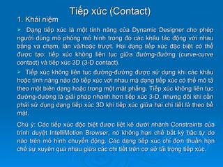 Tiếp xúc (Contact)
1. Khái niệm
  Dạng tiếp xúc là một tính năng của Dynamic Designer cho phép
người dùng mô phỏng mô hình trong đó các khâu tác động với nhau
bằng va chạm, lăn và/hoặc trượt. Hai dạng tiếp xúc đặc biệt có thể
được tạo: tiếp xúc không liên tục giữa đường-đường (curve-curve
contact) và tiếp xúc 3D (3-D contact).
  Tiếp xúc không liên tục đường-đường được sử dụng khi các khâu
hoặc tính năng nào đó tiếp xúc với nhau mà dạng tiếp xúc có thể mô tả
theo một biên dạng hoặc trong một mặt phẳng. Tiếp xúc không liên tục
đường-đường là giải pháp nhanh hơn tiếp xúc 3-D, nhưng đôi khi cần
phải sử dụng dạng tiếp xúc 3D khi tiếp xúc giữa hai chi tiết là theo bề
mặt.
Chú ý: Các tiếp xúc đặc biệt được liệt kê dưới nhánh Constraints của
trình duyệt IntelliMotion Browser, nó không hạn chế bất kỳ bậc tự do
nào trên mô hình chuyển động. Các dạng tiếp xúc chỉ đơn thuần hạn
chế sự xuyên qua nhau giữa các chi tiết trên cơ sở tải trọng tiếp xúc.
 