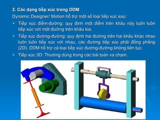2. Các dạng tiếp xúc trong DDM
Dynamic Designer/ Motion hỗ trợ một số loại tiếp xúc sau:
   Tiếp xúc điểm-đường: quy định một điểm trên khâu này luôn luôn
    tiếp xúc với một đường trên khâu kia.
   Tiếp xúc đường-đường: quy định hai đường trên hai khâu khác nhau
    luôn luôn tiếp xúc với nhau, các đường tiếp xúc phải đồng phẳng
    (2D). DDM hỗ trợ cả loại tiếp xúc đường-đường không liên tục.
   Tiếp xúc 3D: Thường dùng trong các bài toán va chạm.
 