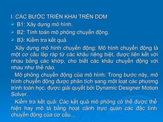 I. CÁC BƯỚC TRIỂN KHAI TRÊN DDM
 B1: Xây dựng mô hình.
 B2: Tính toán mô phỏng chuyển động.
 B3: Kiểm tra kết quả.
   Xây dựng mô hình chuyển động: Mô hình chuyển động là
một cơ cấu lắp ráp từ các khâu riêng biệt, được liên kết với
nhau bằng các khớp, cho biết các khâu chuyển động với
nhau như thế nào.
   Mô phỏng chuyển động của mô hình: Trong bước này, mô
hình chuyển động được phân tích sang một loạt các phương
trình toán học, được giải quyết bởi Dynamic Designer Motion
Solver.
   Kiểm tra kết quả: Các kết quả mô phỏng có thể được thể
hiện hay mô tả bằng hoạt cảnh trực quan các đặc tính
chuyển động của cơ cấu...
 