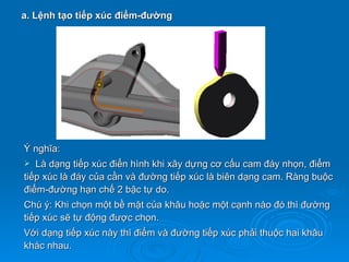 a. Lệnh tạo tiếp xúc điểm-đường




Ý nghĩa:
  Là dạng tiếp xúc điển hình khi xây dựng cơ cấu cam đáy nhọn, điểm
tiếp xúc là đáy của cần và đường tiếp xúc là biên dạng cam. Ràng buộc
điểm-đường hạn chế 2 bậc tự do.
Chú ý: Khi chọn một bề mặt của khâu hoặc một cạnh nào đó thì đường
tiếp xúc sẽ tự động được chọn.
Với dạng tiếp xúc này thì điểm và đường tiếp xúc phải thuộc hai khâu
khác nhau.
 