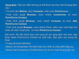Dạng lệnh: Tiếp xúc điểm-đường có thể được tạo theo một số dạng lệnh
sau:
Từ trình đơn Motion, chọn Contacts, nhấn chọn Point-Curve…
Trên  trình duyệt Browser, chọn nhánh Constraints và chọn
Point/Curve Contact.
Trên  trình duyệt Browser, chọn nhánh Contacts và chọn Add
Point/Curve Contact.
Trên trình duyệt Browser, chọn nhánh Parts, nhấn chọn một hoặc hai
khâu rồi nhấn chuột phải, và chọn Point/Curve Contact

Giải thích: Khi tiến hành theo một trong số các dạng lệnh như trên, hộp
thoại Insert Point-Curve Contact sẽ xuất hiện. Bao gồm các trang hội
thoại:
Trang hội thoại Definition:
Select 1st Component: Chỉ định khâu thứ nhất có chứa điểm tiếp xúc.
Select 2sd Component: Chỉ định khâu thứ hai có chứa đường tiếp xúc.
 