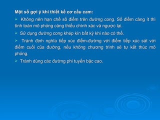 Một số gợi ý khi thiết kế cơ cấu cam:
  Không nên hạn chế số điểm trên đường cong. Số điểm càng ít thì
tính toán mô phỏng càng thiếu chính xác và ngược lại.
   Sử dụng đường cong khép kín bất kỳ khi nào có thể.
  Tránh định nghĩa tiếp xúc điểm-đường với điểm tiếp xúc sát với
điểm cuối của đường, nếu không chương trình sẽ tự kết thúc mô
phỏng.
   Tránh dùng các đường phi tuyến bậc cao.
 