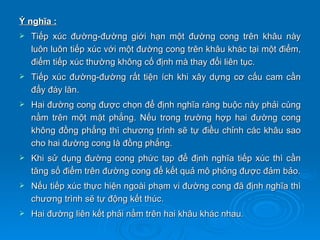 Ý nghĩa :
   Tiếp xúc đường-đường giới hạn một đường cong trên khâu này
    luôn luôn tiếp xúc với một đường cong trên khâu khác tại một điểm,
    điểm tiếp xúc thường không cố định mà thay đổi liên tục.
   Tiếp xúc đường-đường rất tiện ích khi xây dựng cơ cấu cam cần
    đẩy đáy lăn.
   Hai đường cong được chọn để định nghĩa ràng buộc này phải cùng
    nằm trên một mặt phẳng. Nếu trong trường hợp hai đường cong
    không đồng phẳng thì chương trình sẽ tự điều chỉnh các khâu sao
    cho hai đường cong là đồng phẳng.
   Khi sử dụng đường cong phức tạp để định nghĩa tiếp xúc thì cần
    tăng số điểm trên đường cong để kết quả mô phỏng được đảm bảo.
   Nếu tiếp xúc thực hiện ngoài phạm vi đường cong đã định nghĩa thì
    chương trình sẽ tự động kết thúc.
   Hai đường liên kết phải nằm trên hai khâu khác nhau.
 