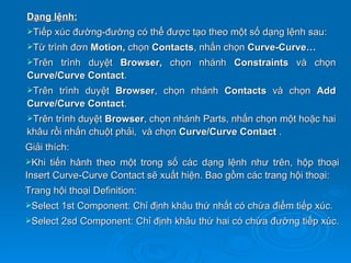 Dạng lệnh:
Tiếp xúc đường-đường có thể được tạo theo một số dạng lệnh sau:
Từ trình đơn Motion, chọn Contacts, nhấn chọn Curve-Curve…
Trên  trình duyệt Browser, chọn nhánh Constraints và chọn
Curve/Curve Contact.
Trên trình duyệt Browser, chọn nhánh Contacts và chọn Add
Curve/Curve Contact.
Trên trình duyệt Browser, chọn nhánh Parts, nhấn chọn một hoặc hai
khâu rồi nhấn chuột phải, và chọn Curve/Curve Contact .
Giải thích:
Khi  tiến hành theo một trong số các dạng lệnh như trên, hộp thoại
Insert Curve-Curve Contact sẽ xuất hiện. Bao gồm các trang hội thoại:
Trang hội thoại Definition:
Select 1st Component: Chỉ định khâu thứ nhất có chứa điểm tiếp xúc.
Select 2sd   Component: Chỉ định khâu thứ hai có chứa đường tiếp xúc.
 