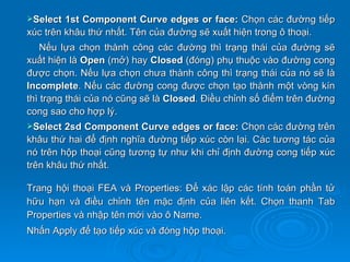 Select  1st Component Curve edges or face: Chọn các đường tiếp
xúc trên khâu thứ nhất. Tên của đường sẽ xuất hiện trong ô thoại.
    Nếu lựa chọn thành công các đường thì trạng thái của đường sẽ
xuất hiện là Open (mở) hay Closed (đóng) phụ thuộc vào đường cong
được chọn. Nếu lựa chọn chưa thành công thì trạng thái của nó sẽ là
Incomplete. Nếu các đường cong được chọn tạo thành một vòng kín
thì trạng thái của nó cũng sẽ là Closed. Điều chỉnh số điểm trên đường
cong sao cho hợp lý.
Select  2sd Component Curve edges or face: Chọn các đường trên
khâu thứ hai để định nghĩa đường tiếp xúc còn lại. Các tương tác của
nó trên hộp thoại cũng tương tự như khi chỉ định đường cong tiếp xúc
trên khâu thứ nhất.

Trang hội thoại FEA và Properties: Để xác lập các tính toán phần tử
hữu hạn và điều chỉnh tên mặc định của liên kết. Chọn thanh Tab
Properties và nhập tên mới vào ô Name.
Nhấn Apply để tạo tiếp xúc và đóng hộp thoại.
 