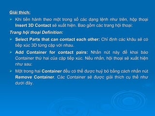 Giải thích:
   Khi tiến hành theo một trong số các dạng lệnh như trên, hộp thoại
    Insert 3D Contact sẽ xuất hiện. Bao gồm các trang hội thoại:
Trang hội thoại Definition:
   Select Parts that can contact each other: Chỉ định các khâu sẽ có
    tiếp xúc 3D từng cặp với nhau.
   Add Container for contact pairs: Nhấn nút này để khai báo
    Container thứ hai của cặp tiếp xúc. Nếu nhấn, hội thoại sẽ xuất hiện
    như sau:
   Một trong hai Container đều có thể được huỷ bỏ bằng cách nhấn nút
    Remove Container. Các Container sẽ được giải thích cụ thể như
    dưới đây.
 