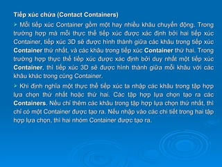 Tiếp xúc chứa (Contact Containers)
  Mỗi tiếp xúc Container gồm một hay nhiều khâu chuyển động. Trong
trường hợp mà mỗi thực thể tiếp xúc được xác định bởi hai tiếp xúc
Container, tiếp xúc 3D sẽ được hình thành giữa các khâu trong tiếp xúc
Container thứ nhất, và các khâu trong tiếp xúc Container thứ hai. Trong
trường hợp thực thể tiếp xúc được xác định bởi duy nhất một tiếp xúc
Container, thì tiếp xúc 3D sẽ được hình thành giữa mỗi khâu với các
khâu khác trong cùng Container.
 Khi định nghĩa một thực thể tiếp xúc ta nhập các khâu trong tập hợp
lựa chọn thứ nhất hoặc thứ hai. Các tập hợp lựa chọn tạo ra các
Containers. Nếu chỉ thêm các khâu trong tập hợp lựa chọn thứ nhất, thì
chỉ có một Container được tạo ra. Nếu nhập vào các chi tiết trong hai tập
hợp lựa chọn, thì hai nhóm Container được tạo ra.
 