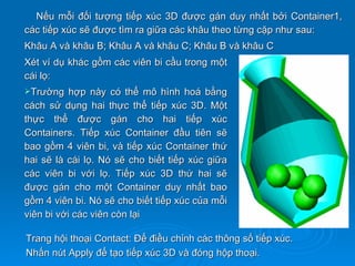 Nếu mỗi đối tượng tiếp xúc 3D được gán duy nhất bởi Container1,
các tiếp xúc sẽ được tìm ra giữa các khâu theo từng cặp như sau:
Khâu A và khâu B; Khâu A và khâu C; Khâu B và khâu C
Xét ví dụ khác gồm các viên bi cầu trong một
cái lọ:
Trường    hợp này có thể mô hình hoá bằng
cách sử dụng hai thực thể tiếp xúc 3D. Một
thực thể được gán cho hai tiếp xúc
Containers. Tiếp xúc Container đầu tiên sẽ
bao gồm 4 viên bi, và tiếp xúc Container thứ
hai sẽ là cái lọ. Nó sẽ cho biết tiếp xúc giữa
các viên bi với lọ. Tiếp xúc 3D thứ hai sẽ
được gán cho một Container duy nhất bao
gồm 4 viên bi. Nó sẽ cho biết tiếp xúc của mỗi
viên bi với các viên còn lại

Trang hội thoại Contact: Để điều chỉnh các thông số tiếp xúc.
Nhấn nút Apply để tạo tiếp xúc 3D và đóng hộp thoại.
 
