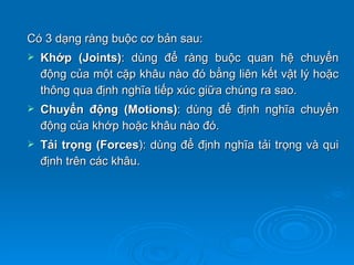 Có 3 dạng ràng buộc cơ bản sau:
   Khớp (Joints): dùng để ràng buộc quan hệ chuyển
    động của một cặp khâu nào đó bằng liên kết vật lý hoặc
    thông qua định nghĩa tiếp xúc giữa chúng ra sao.
   Chuyển động (Motions): dùng để định nghĩa chuyển
    động của khớp hoặc khâu nào đó.
   Tải trọng (Forces): dùng để định nghĩa tải trọng và qui
    định trên các khâu.
 