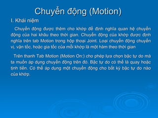 Chuyển động (Motion)
I. Khái niệm
  Chuyển động được thêm cho khớp để định nghĩa quan hệ chuyển
động của hai khâu theo thời gian. Chuyển động của khớp được định
nghĩa trên tab Motion trong hộp thoại Joint. Loại chuyển động chuyển
vị, vận tốc, hoặc gia tốc của mỗi khớp là một hàm theo thời gian

  Trên thanh Tab Motion (Motion On:) cho phép lựa chọn bậc tự do mà
ta muốn áp dụng chuyển động trên đó. Bậc tự do có thể là quay hoặc
tịnh tiến. Có thể áp dụng một chuyển động cho bất kỳ bậc tự do nào
của khớp.
 