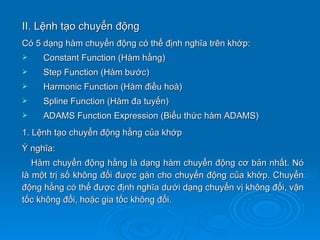 II. Lệnh tạo chuyển động
Có 5 dạng hàm chuyển động có thể định nghĩa trên khớp:
    Constant Function (Hàm hằng)
    Step Function (Hàm bước)
    Harmonic Function (Hàm điều hoà)
    Spline Function (Hàm đa tuyến)
    ADAMS Function Expression (Biểu thức hàm ADAMS)
1. Lệnh tạo chuyển động hằng của khớp
Ý nghĩa:
   Hàm chuyển động hằng là dạng hàm chuyển động cơ bản nhất. Nó
là một trị số không đổi được gán cho chuyển động của khớp. Chuyển
động hằng có thể được định nghĩa dưới dạng chuyển vị không đổi, vận
tốc không đổi, hoặc gia tốc không đổi.
 