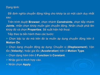 Dạng lệnh:

 Để định nghĩa chuyển động hằng cho khớp ta có một cách duy nhất
sau:
 Trên trình duyệt Browser, chọn nhánh Constraints, chọn tiếp nhánh
Joints, nhấn chọn khớp muốn gán chuyển động. Nhấn chuột phải lên
khớp đó và chọn Properties. Sẽ xuất hiện hội thoại.
 Tiếp theo ta tiến hành theo các bước:
Chọn bậc tự do mà trên đó ta muốn áp dụng chuyển động trên ô
Motion On.
 Chọn dạng chuyển động áp dụng: Chuyển vị (Displacement), Vận
tốc (Velocity), hoặc gia tốc (Acceleration) trên ô Motion Type.
   Chọn dạng hàm trên ô Function là Constant.
   Nhập giá trị thích hợp vào.
   Nhấn chọn Apply.
 