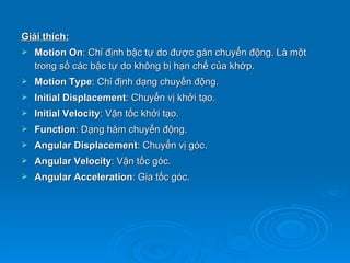 Giải thích:
   Motion On: Chỉ định bậc tự do được gán chuyển động. Là một
    trong số các bậc tự do không bị hạn chế của khớp.
   Motion Type: Chỉ định dạng chuyển động.
   Initial Displacement: Chuyển vị khởi tạo.
   Initial Velocity: Vận tốc khởi tạo.
   Function: Dạng hàm chuyển động.
   Angular Displacement: Chuyển vị góc.
   Angular Velocity: Vận tốc góc.
   Angular Acceleration: Gia tốc góc.
 