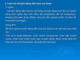 2. Lệnh tạo chuyển động điều hoà của khớp
Ý nghĩa:
  Chuyển động điều hoà là một dạng chuyển động hình Sin do người
dùng định nghĩa dựa trên: Biên độ (amplitude), tần số (frequency),
khoảng thời gian (time offset), pha ban đầu (phase shift), và biên độ
trung bình (average).
Dạng lệnh:
Để định nghĩa chuyển động điều hoà cho khớp ta có một cách duy nhất
sau:
Trên trình duyệt Browser, chọn nhánh Constraints, chọn tiếp nhánh
Joints, nhấn chọn khớp muốn gán chuyển động. Nhấn chuột phải lên
khớp đó và chọn Properties. Sẽ xuất hiện hội thoại.
 