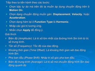 Tiếp theo ta tiến hành theo các bước:
   Chọn bậc tự do mà trên đó ta muốn áp dụng chuyển động trên ô
    Motion On.
   Chọn dạng chuyển động muốn gán: Displacement, Velocity, hoặc
    Acceleration.
   Chọn dạng hàm tại ô Function Type là Harmonic.
   Nhập các giá trị tương ứng.
   Nhấn chọn Apply để đồng ý.
Giải thích
   Biên độ (Amplitude): Là trị số lớn nhất của đường hình Sin tính từ trị
    số trung bình.
   Tần số (Frequency): Tốc độ của dao động.
   Khoảng thời gian (Time Offset): Là khoảng thời gian xét dao động
    hình Sin.
   Pha ban đầu (Phase Shift): Nhập trị số góc pha ban đầu.
   Biên độ trung bình (Average): Là trị số mà chuyển động hình Sin dao
    động quanh đó
 