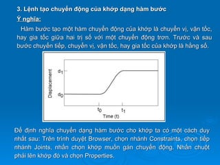 3. Lệnh tạo chuyển động của khớp dạng hàm bước
Ý nghĩa:
 Hàm bước tạo một hàm chuyển động của khớp là chuyển vị, vận tốc,
hay gia tốc giữa hai trị số với một chuyển động trơn. Trước và sau
bước chuyển tiếp, chuyển vị, vận tốc, hay gia tốc của khớp là hằng số.




Để định nghĩa chuyển dạng hàm bước cho khớp ta có một cách duy
nhất sau: Trên trình duyệt Browser, chọn nhánh Constraints, chọn tiếp
nhánh Joints, nhấn chọn khớp muốn gán chuyển động. Nhấn chuột
phải lên khớp đó và chọn Properties.
 
