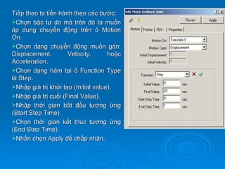 Tiếp theo ta tiến hành theo các bước:
Chọn bậc tự do mà trên đó ta muốn
áp dụng chuyển động trên ô Motion
On.
Chọn dạng chuyển động muốn gán:
Displacement,        Velocity,       hoặc
Acceleration.
Chọn dạng hàm tại ô Function Type
là Step.
Nhập giá trị khởi tạo (Initial value).
Nhập giá trị cuối (Final Value).
Nhập thời gian bắt đầu tương ứng
(Start Step Time).
Chọn thời gian kết thúc tương ứng
(End Step Time).
Nhấn chọn Apply để chấp nhận.
 