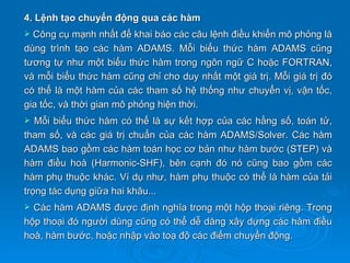 4. Lệnh tạo chuyển động qua các hàm
 Công cụ mạnh nhất để khai báo các câu lệnh điều khiển mô phỏng là
dùng trình tạo các hàm ADAMS. Mỗi biểu thức hàm ADAMS cũng
tương tự như một biểu thức hàm trong ngôn ngữ C hoặc FORTRAN,
và mỗi biểu thức hàm cũng chỉ cho duy nhất một giá trị. Mỗi giá trị đó
có thể là một hàm của các tham số hệ thống như chuyển vị, vận tốc,
gia tốc, và thời gian mô phỏng hiện thời.
  Mỗi biểu thức hàm có thể là sự kết hợp của các hằng số, toán tử,
tham số, và các giá trị chuẩn của các hàm ADAMS/Solver. Các hàm
ADAMS bao gồm các hàm toán học cơ bản như hàm bước (STEP) và
hàm điều hoà (Harmonic-SHF), bên cạnh đó nó cũng bao gồm các
hàm phụ thuộc khác. Ví dụ như, hàm phụ thuộc có thể là hàm của tải
trọng tác dụng giữa hai khâu...
 Các hàm ADAMS được định nghĩa trong một hộp thoại riêng. Trong
hộp thoại đó người dùng cũng có thể dễ dàng xây dựng các hàm điều
hoà, hàm bước, hoặc nhập vào toạ độ các điểm chuyển động.
 