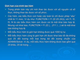 Giới hạn của trình tạo hàm
   Trong phiên bản này chỉ mới thao tác được với số nguyên và số
    thực, không thao tác được với số phức.
   Các hàm, các biểu thức con hoặc các toán tử chỉ được phép “sâu”
    nhất là 11 mức. Ví dụ như: FUNCTION = f1 (f2 (f3 (f4))), với f1, f2,
    f3, f4 là các biểu thức hàm con được coi là một khai báo hợp lệ.
    Nhưng với khai báo, FUNCTION = f1 (f2 (... (f11 ) ...) sẽ là một khai
    báo không hợp lệ.
   Mỗi biểu thức hàm bị giới hạn không được quá 1000 ký tự.
   Mỗi biểu thức hàm cũng bị giới hạn chỉ được khai báo tối đa không
    quá 25 đối tượng mỗi loại trong bộ đối tượng chuẩn của
    ADAMS/Solver. Ví dụ, mỗi biểu thức hàm không được bao gồm quá
    25 khâu, 25 tải trọng, ...
 