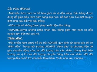 Dấu trắng (Blanks)
Một  biểu thức hàm có thể bao gồm số và dấu trắng. Dấu trắng được
dùng để giúp biểu thức hàm sáng sủa hơn, dễ đọc hơn. Có một số quy
định như sau đối với dấu trắng:
Giữa một số không được phép xuất hiện dấu trắng.

ADAMS/Solver   không chấp nhận dấu trắng giữa một hàm và dấu
ngoặc đơn bên trái của nó.
“Điểm dấu”
Rất nhiều hàm được hỗ trợ bởi ADAMS quy định sử dụng các chỉ số
“điểm dấu”. Trong môi trường ADAMS “điểm dấu” là phương tiện để
gán chuyển động của các đối tượng cho các khâu, chúng khai báo
hướng và vị trí của đối tượng chuyển động trên mỗi khâu. Mỗi đối
tượng đều có hỗ trợ cho biểu thức hàm. Ví dụ như lực, mômen …
 